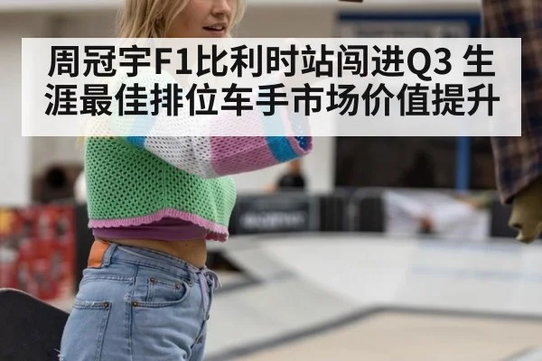 周冠宇F1比利时站闯进Q3 生涯最佳排位车手市场价值提升